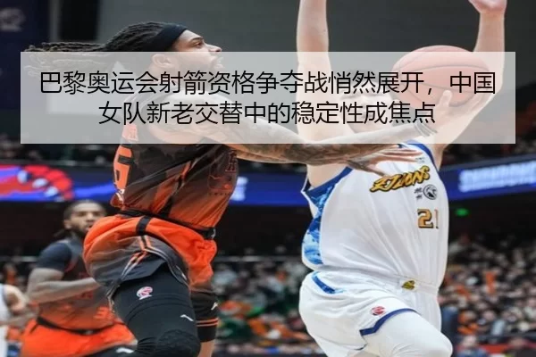巴黎奥运会射箭资格争夺战悄然展开，中国女队新老交替中的稳定性成焦点